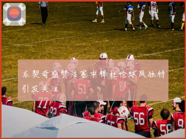 东契奇盛赞活塞中锋杜伦球风独特引发关注