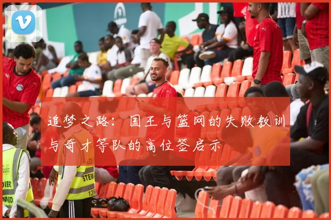 追梦之路：国王与篮网的失败教训与奇才等队的高位签启示