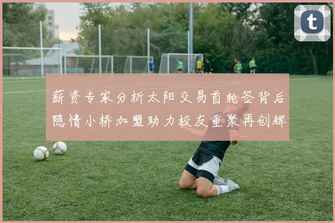 薪资专家分析太阳交易首轮签背后隐情小桥加盟助力校友重聚再创辉煌