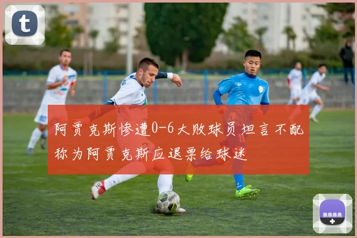 阿贾克斯惨遭0-6大败球员坦言不配称为阿贾克斯应退票给球迷