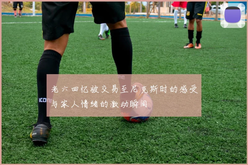 老六回忆被交易至尼克斯时的感受与家人情绪的激动瞬间