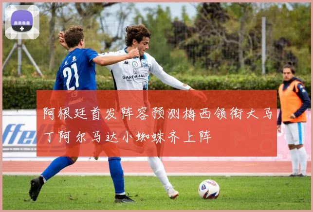 阿根廷首发阵容预测梅西领衔大马丁阿尔马达小蜘蛛齐上阵