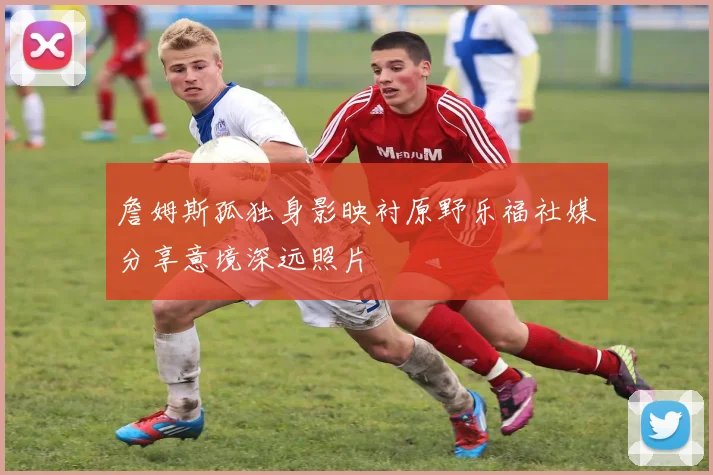 詹姆斯孤独身影映衬原野乐福社媒分享意境深远照片