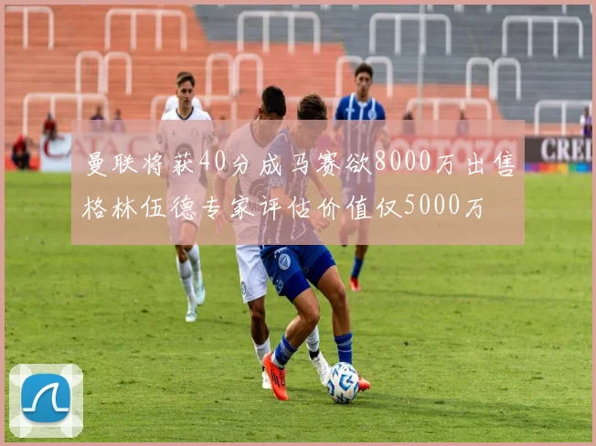 曼联将获40分成马赛欲8000万出售格林伍德专家评估价值仅5000万