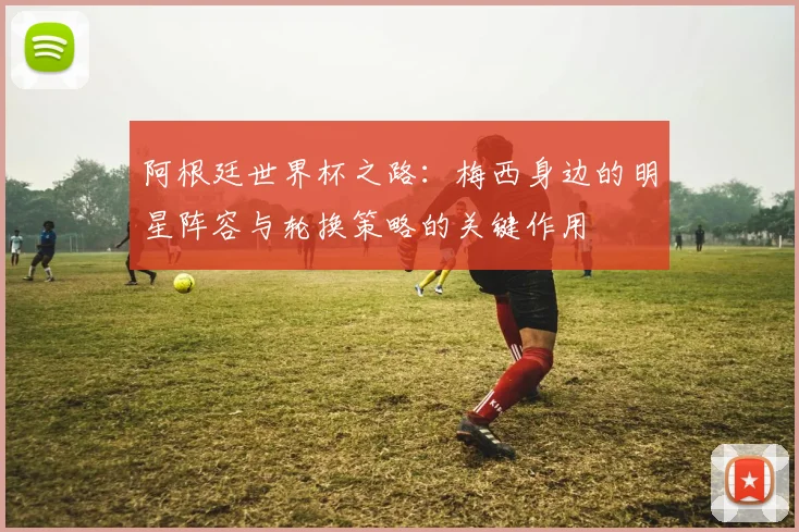 阿根廷世界杯之路：梅西身边的明星阵容与轮换策略的关键作用