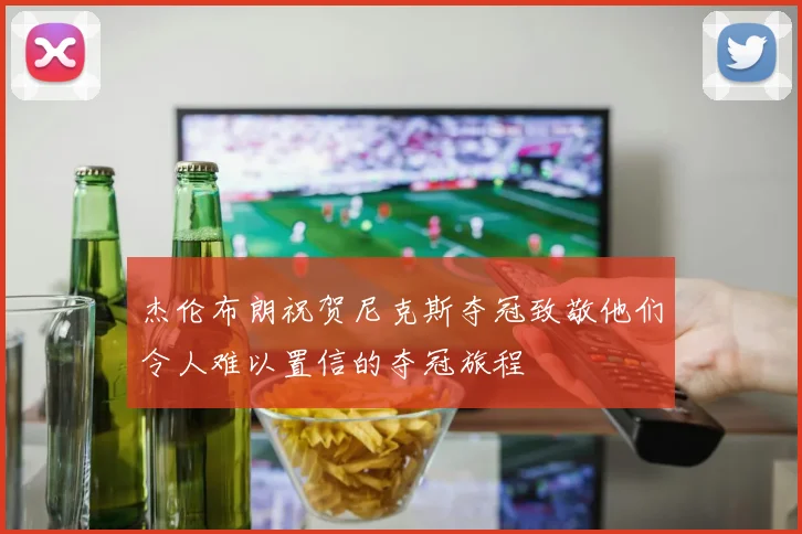 杰伦布朗祝贺尼克斯夺冠致敬他们令人难以置信的夺冠旅程