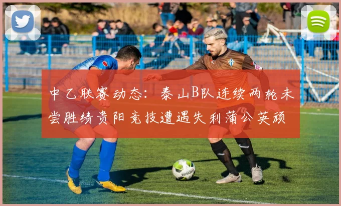 中乙联赛动态：泰山B队连续两轮未尝胜绩贵阳竞技遭遇失利蒲公英顽强战平