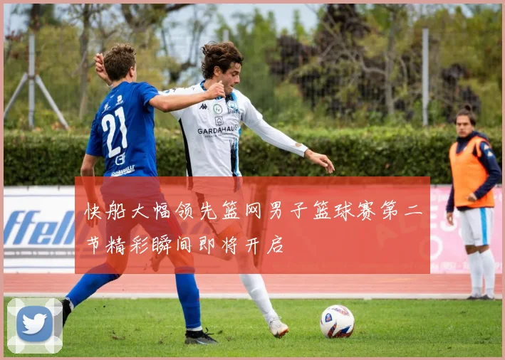 快船大幅领先篮网男子篮球赛第二节精彩瞬间即将开启