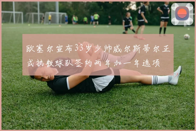 欧塞尔宣布33岁少帅威尔斯蒂尔正式执教球队签约两年加一年选项