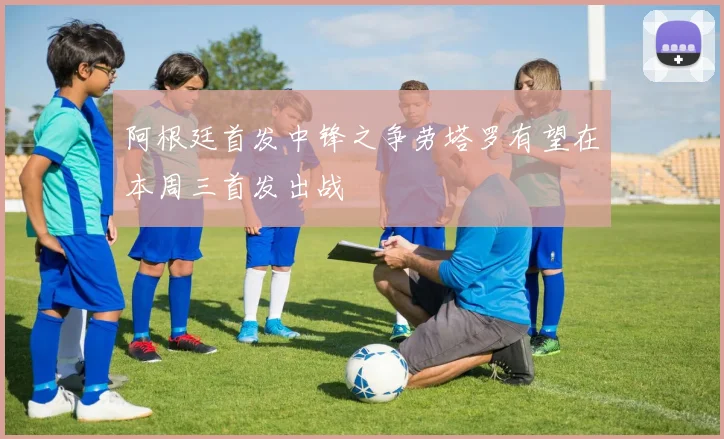 阿根廷首发中锋之争劳塔罗有望在本周三首发出战