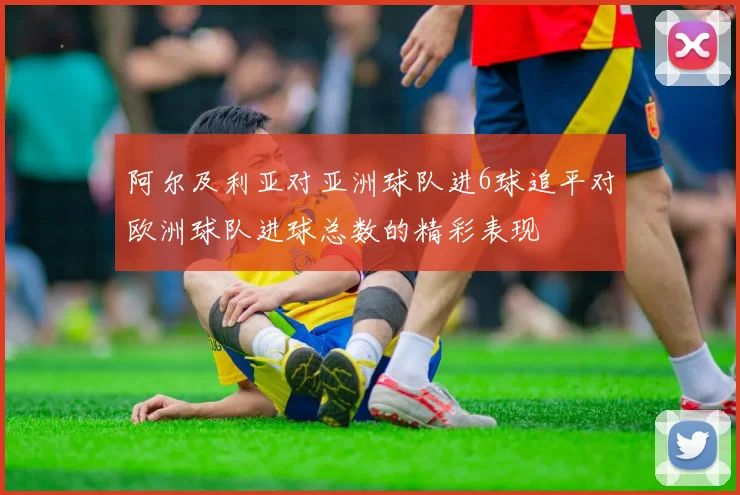 阿尔及利亚对亚洲球队进6球追平对欧洲球队进球总数的精彩表现