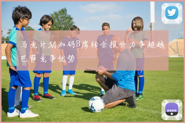马竞计划加码B席转会报价力争超越巴萨竞争优势