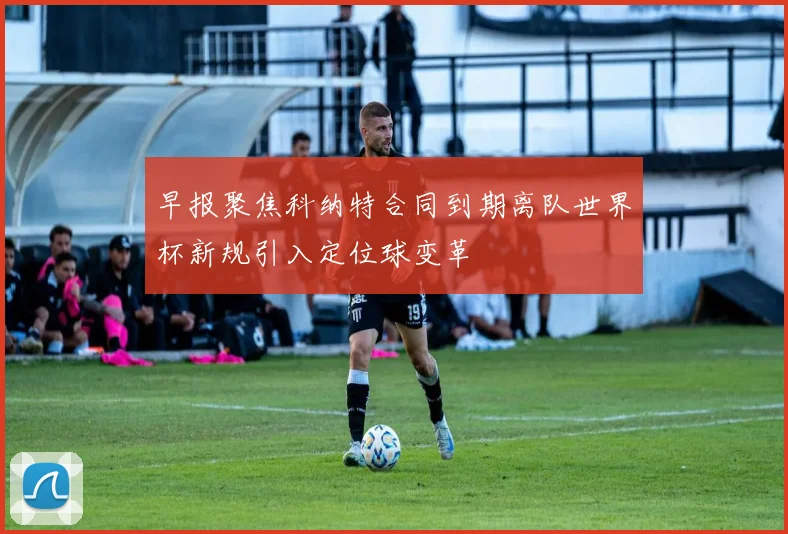 早报聚焦科纳特合同到期离队世界杯新规引入定位球变革