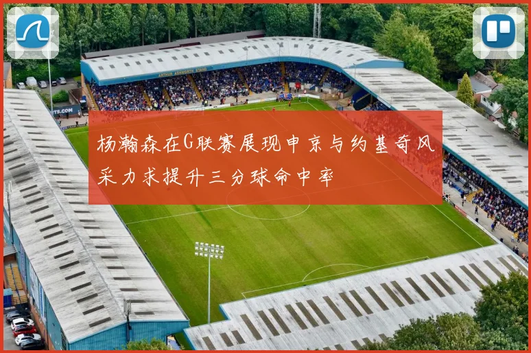 杨瀚森在G联赛展现申京与约基奇风采力求提升三分球命中率