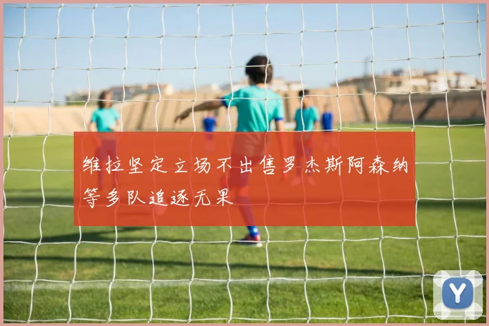 维拉坚定立场不出售罗杰斯阿森纳等多队追逐无果