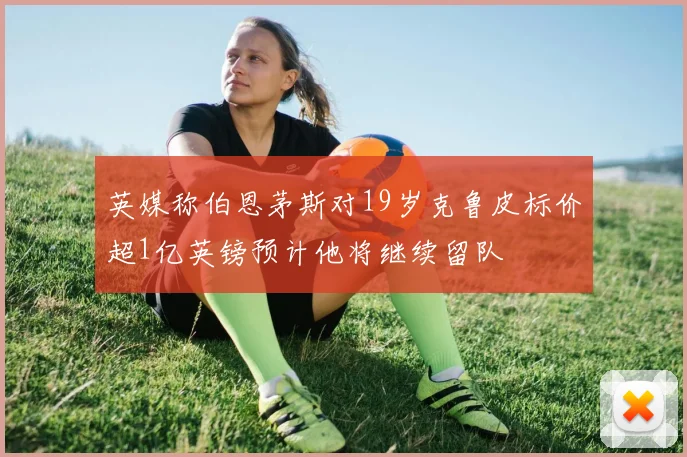 英媒称伯恩茅斯对19岁克鲁皮标价超1亿英镑预计他将继续留队