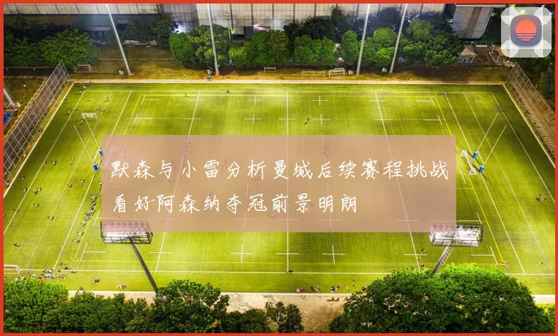 默森与小雷分析曼城后续赛程挑战看好阿森纳夺冠前景明朗